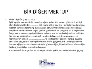 BİR DİĞER MEKTUP
• Selda Kaya Ön / 22.10.2009
Eylül ayında hastanenizde kızımı kucağıma aldım. Her zaman güleryüzlü ve ilgili
olan doktorum Op. Dr. …………… çok çok teşekkür ederim. Hamileliğimin başından
itibaren sürekli bilgilendirip güven verdi, sorularıma bıkmadan içtenlikle cevap
verip hem rahatlattı hem doğru şekilde yönlendirdi ve çok güzel bir 9 ay geçirdim.
Doğum ve sonrası da ayni şekilde önce doktorum, sonra da doğum katındaki tüm
hemşire ve personel sayesinde çok rahat ve kolay geçti. Ayrıca anestezi ve
reanimasyon uzmanı ………………………….’a çok teşekkür ederim. Verdiği güvenle
beni rahatlattı, sorunsuz bir şekilde anestezimi gerçekleştirdi. Ameliyathanede
bana emeği geçen ama benim yüzlerini göremediğim, kim olduklarını bilemediğim
herkese teker teker teşekkür ediyorum.
• Hastanenin fiziksel şartları iyi ancak personelin yaklaşımı onun da önüne geçmiş.
8
 