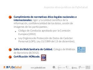 • Cumplimiento de normativas ético-legales nacionales e 
internacionales: rigor y la calidad científica de la 
información, confidencialidad de los datos, cesión de 
imágenes de los participantes. 
• Código de Conducta aprobado por la Comisión 
Europea (2002) 
• Ley Orgánica de Protección de Datos de Carácter 
Personal (LOPD, Ley 15/1999 del 13 de diciembre). 
• Sello de Web Sanitaria de Calidad. Colegio de Médicos 
de Barcelona (8/2012). 
• Certificación HONcode. 
Aspectos ético-jurídicos de PyDeSalud 
 