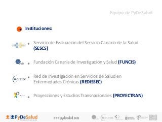 • Instituciones: 
Equipo de PyDeSalud 
• Servicio de Evaluación del Servicio Canario de la Salud 
(SESCS) 
• Fundación Canaria de Investigación y Salud (FUNCIS) 
• Red de Investigación en Servicios de Salud en 
Enfermedades Crónicas (REDISSEC) 
• Proyecciones y Estudios Transnacionales (PROYECTRAN) 
 