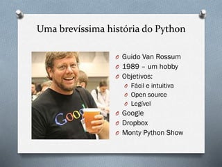 Uma brevíssima história do Python
O Guido Van Rossum
O 1989 – um hobby
O Objetivos:
O Fácil e intuitiva
O Open source
O Legível
O Google
O Dropbox
O Monty Python Show
 