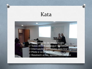 Kata
-> Apresentação de uma solução
-> Todos devem conseguir reproduzir
-> Interrupções permitidas para tirar dúvidas
-> Piloto e co-piloto fixos
-> Resolvem antes, apresentam ao vivo
 