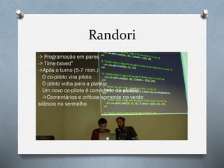 Randori
-> Programação em pares
-> Time-boxed”
->Após o turno (5-7 mim.):
O co-piloto vira piloto
O piloto volta para a platéia
Um novo co-piloto é convidado da platéia
->Comentários e críticas somente no verde
silêncio no vermelho
 