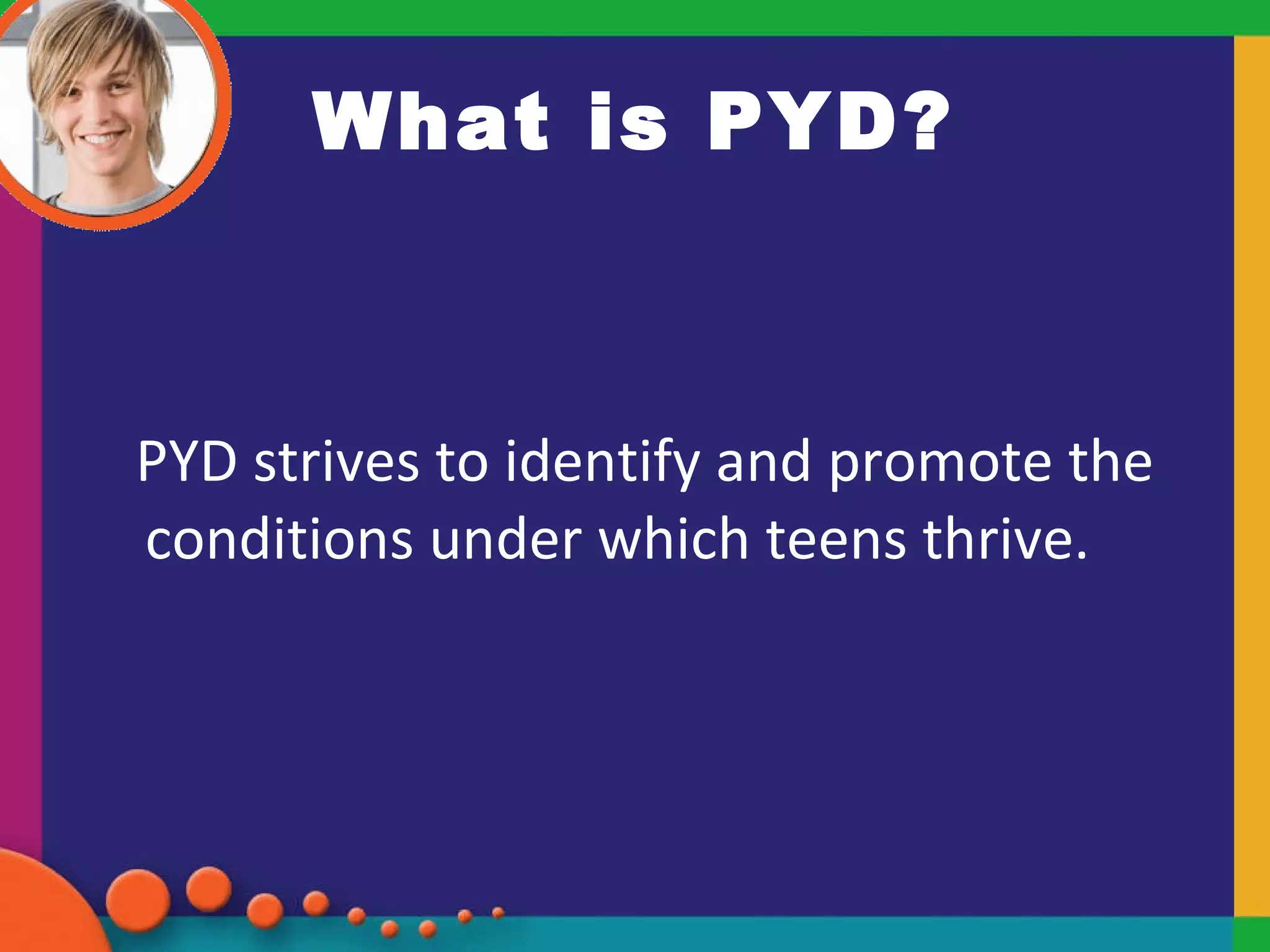 What is PYD? PYD strives to identify and promote the conditions under which teens thrive.  