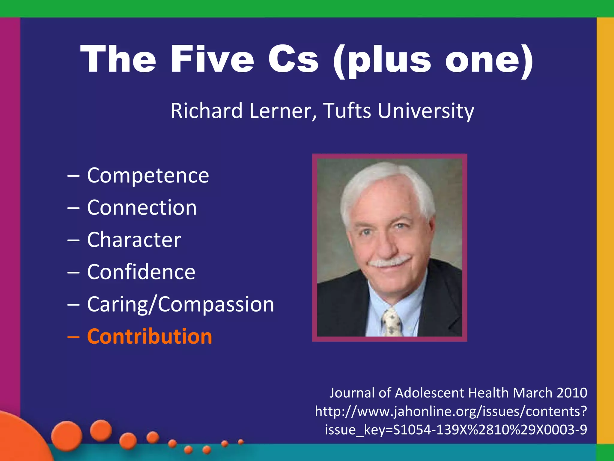 The Five Cs (plus one) Richard Lerner, Tufts University Competence Connection Character Confidence Caring/Compassion Contribution Journal of Adolescent Health March 2010 http://www.jahonline.org/issues/contents?issue_key=S1054-139X%2810%29X0003-9 