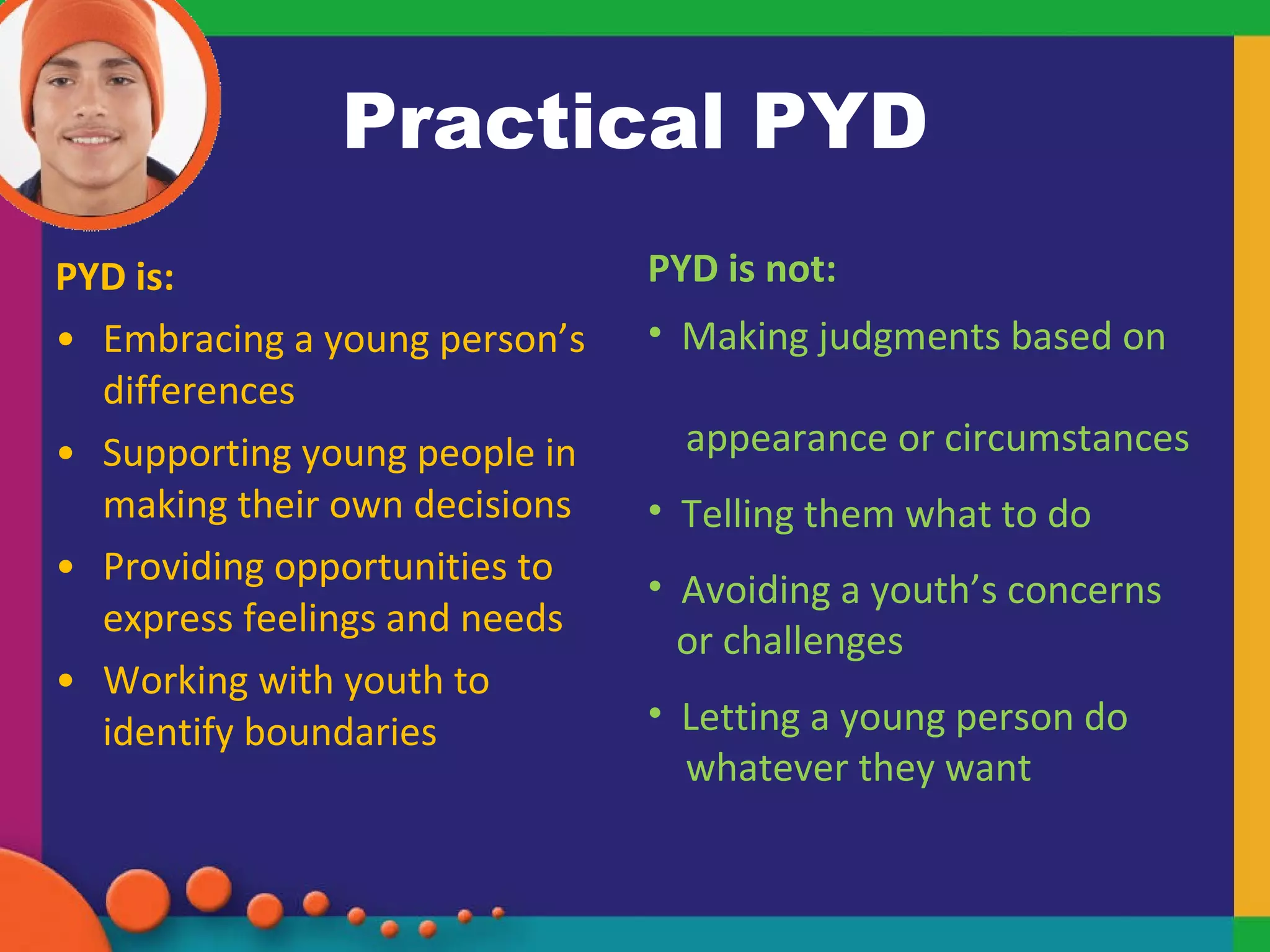 Practical PYD PYD is: Embracing a young person’s differences Supporting young people in making their own decisions  Providing opportunities to express feelings and needs  Working with youth to identify boundaries PYD is not: Making judgments based on  appearance or circumstances Telling them what to do Avoiding a youth’s concerns  or challenges Letting a young person do  whatever they want 