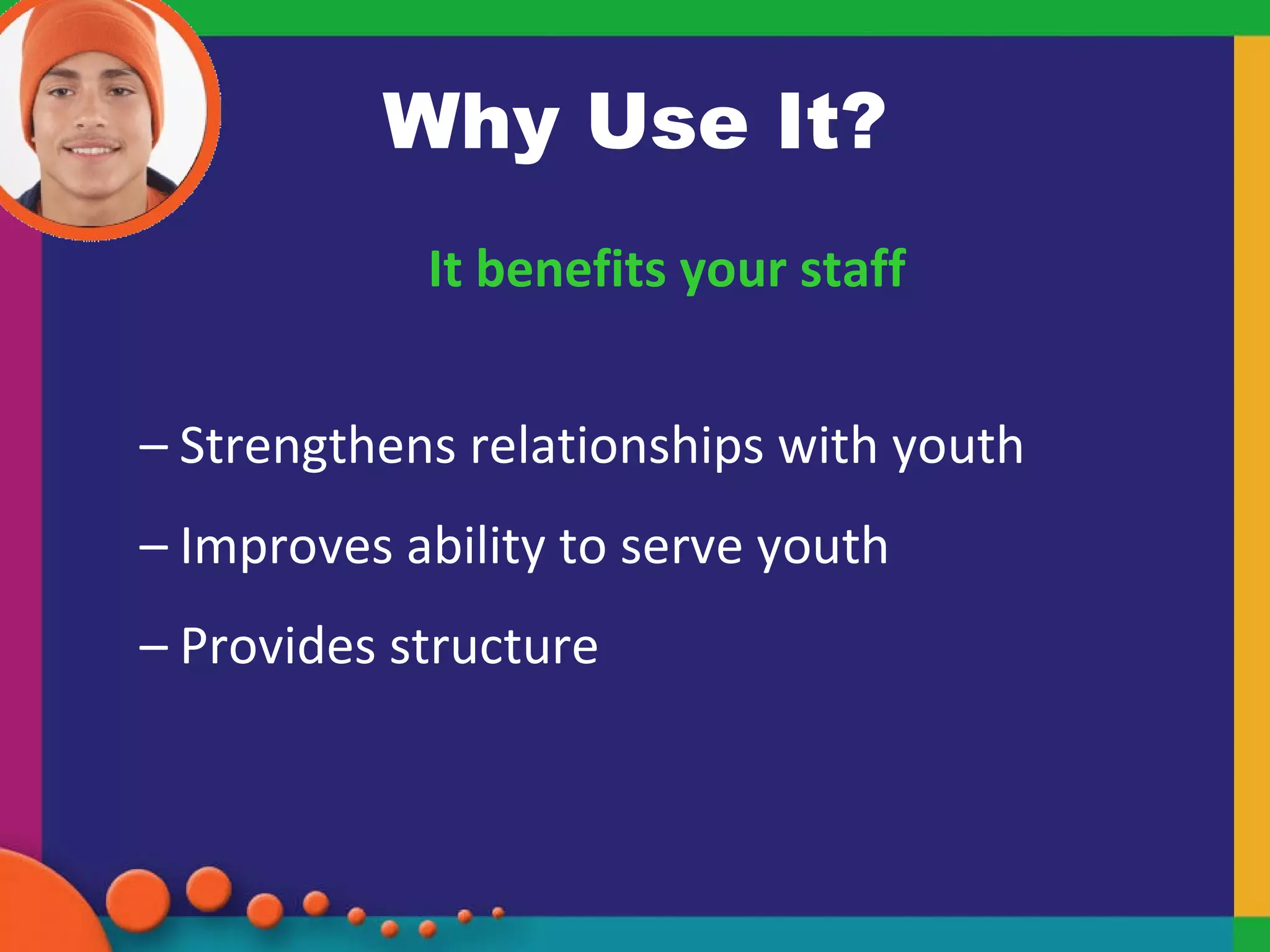 Why Use It? It benefits your staff Strengthens relationships with youth Improves ability to serve youth Provides structure 