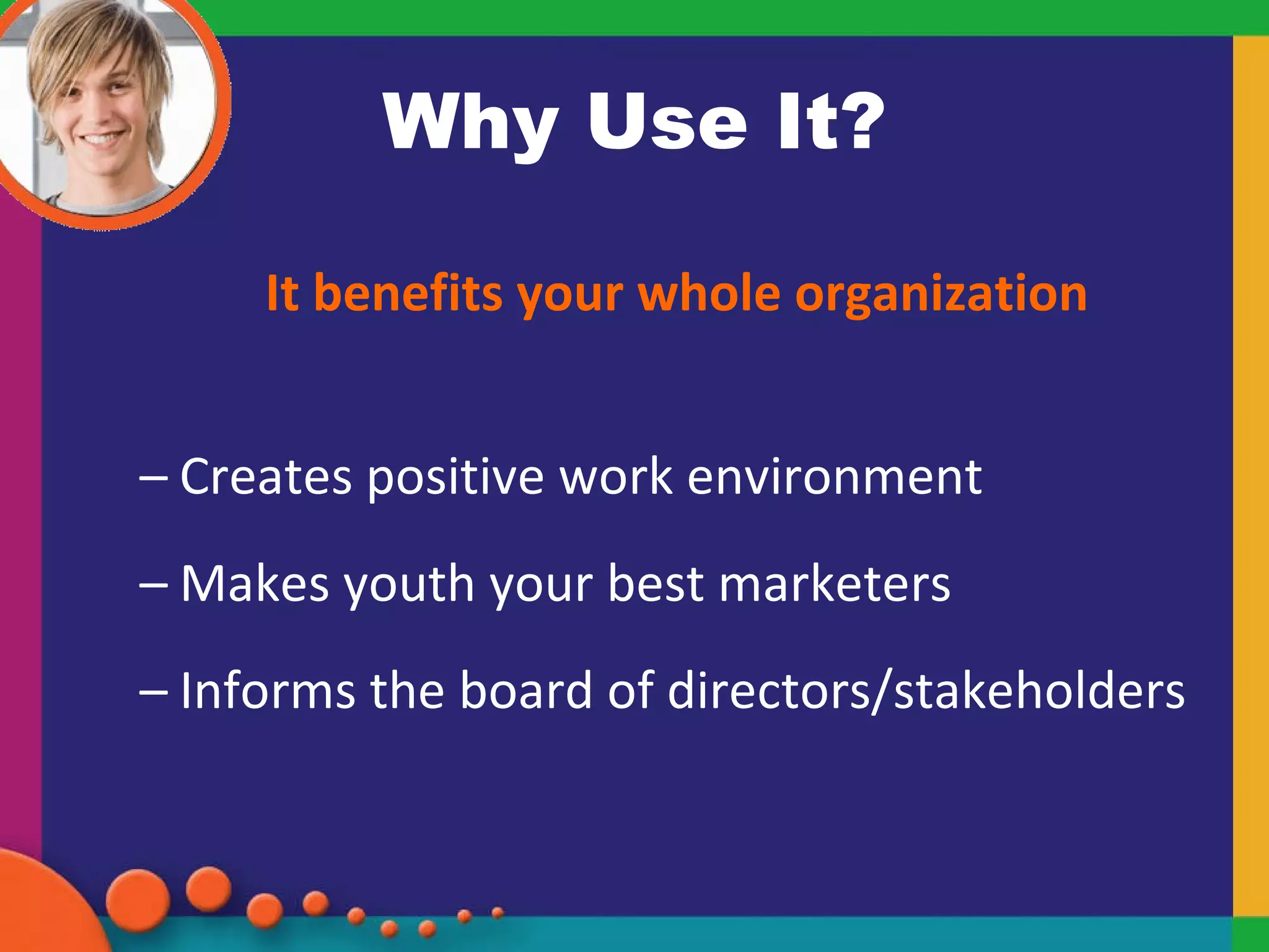 Why Use It? It benefits your whole organization Creates positive work environment Makes youth your best marketers Informs the board of directors/stakeholders 