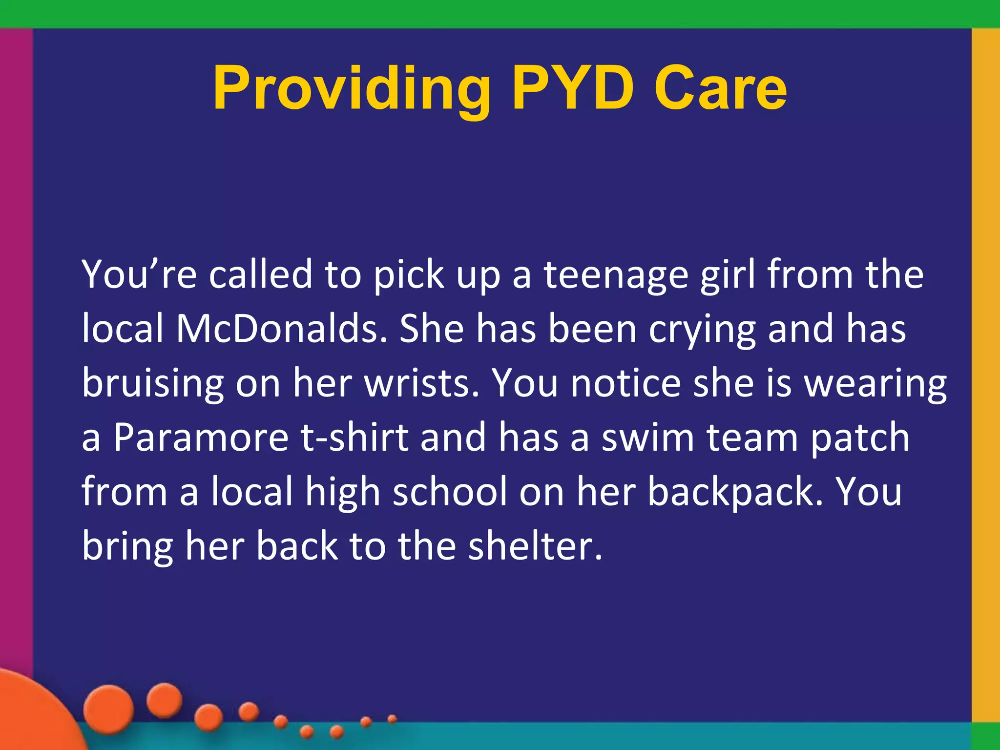 Providing PYD Care You’re called to pick up a teenage girl from the local McDonalds. She has been crying and has bruising on her wrists. You notice she is wearing a Paramore t-shirt and has a swim team patch from a local high school on her backpack. You bring her back to the shelter.  