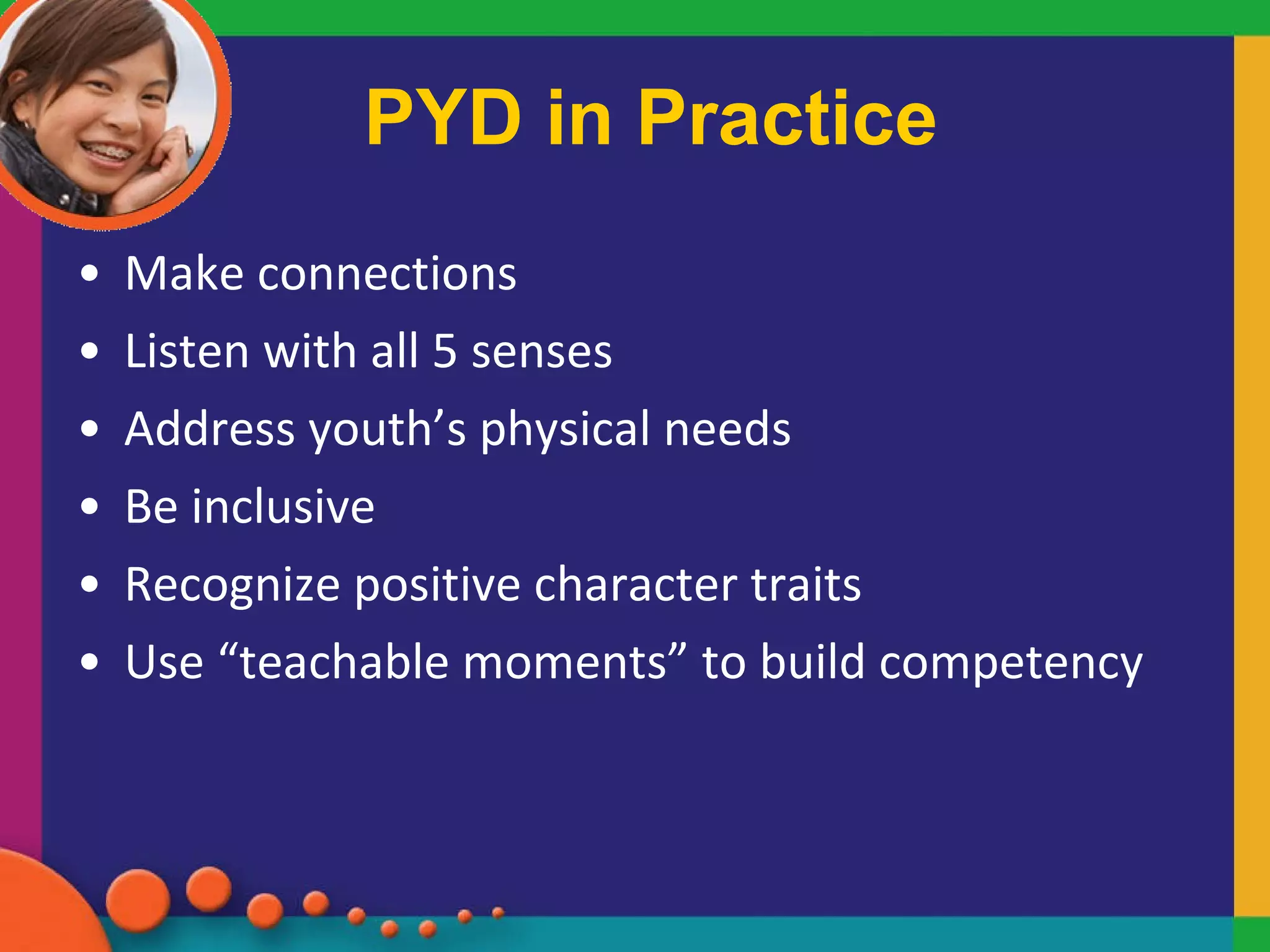 PYD in Practice Make connections Listen with all 5 senses Address youth’s physical needs  Be inclusive Recognize positive character traits Use “teachable moments” to build competency  