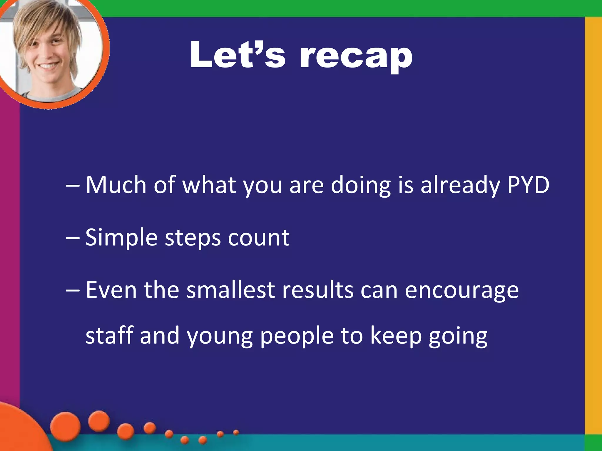 Let’s recap Much of what you are doing is already PYD Simple steps count Even the smallest results can encourage staff and young people to keep going 