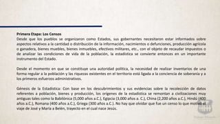 Primera Etapa: Los Censos
Desde que los pueblos se organizaron como Estados, sus gobernantes necesitaron estar informados sobre
aspectos relativos a la cantidad o distribución de la información, nacimientos o defunciones, producción agrícola
o ganadera, bienes muebles, bienes inmuebles, efectivos militares, etc., con el objeto de recaudar impuestos o
de analizar las condiciones de vida de la población, la estadística se convierte entonces en un importante
instrumento del Estado.
Desde el momento en que se constituye una autoridad política, la necesidad de realizar inventarios de una
forma regular a la población y las riquezas existentes en el territorio está ligada a la conciencia de soberanía y a
los primeros esfuerzos administrativos.
Génesis de la Estadística: Con base en los descubrimientos y sus evidencias sobre la recolección de datos
referentes a población, bienes y producción, los orígenes de la estadística se remontan a civilizaciones muy
antiguas tales como la Babilónica (5,000 años a.C.), Egipcia (3,000 años a. C.), China (2,200 años a.C.), Hindú (400
años a.C.), Romana (400 años a.C.), Griega (300 años a.C.). No hay que olvidar que fue un censo lo que motivó el
viaje de José y María a Belén, trayecto en el cual nace Jesús.
 