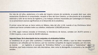 Por más de mil años, posteriores a la caída del imperio romano de occidente, se puede decir que, salvo
excepciones (Guillermo el conquistador, recopiló el libro del Gran Catastro, un documento de la propiedad,
extensión y valor de las tierras de Inglaterra, y los trabajos similares impulsados por Carlomagno en Francia),
no se presentaron avances significativos en el desarrollo de la estadística.
El primer censo del que se tiene noticia en México, data del año 1,116, cuando el rey Chichimeca Xólotl
ordenó que fueran contados todos sus súbditos, totalizando 3,200,000 personas.
En 1794, según noticias enviadas al Virreinato, la Intendencia de Sonora, contaba con 20,473 varones y
17,832 mujeres, o sea un total de 38,305 individuos.
Segunda Etapa: De la descripción de los conjuntos a la Aritmética Política
La estadística da un gran salto cualitativo a mediados del siglo XVII, debido a que los datos recopilados
empiezan a ser utilizados por los bancos y por las nacientes compañías de seguros europeas; por otro lado,
se inventa en Inglaterra el concepto de “Aritmética Política” y se empiezan a “matematizar” otras
disciplinas, que hasta entonces eran sólo descriptivas, tales como la demografía, la economía y las ciencias
sociales.
 