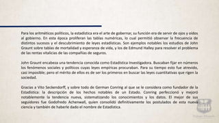 Para los aritméticos políticos, la estadística era el arte de gobernar, su función era de servir de ojos y oídos
al gobierno. En esta época proliferan las tablas numéricas, lo cual permitió observar la frecuencia de
distintos sucesos y el descubrimiento de leyes estadísticas. Son ejemplos notables los estudios de John
Graunt sobre tablas de mortalidad y esperanza de vida, y los de Edmund Halley para resolver el problema
de las rentas vitalicias de las compañías de seguros.
John Graunt encabeza una tendencia conocida como Estadística Investigadora. Buscaban fijar en números
los fenómenos sociales y políticos cuyas leyes empíricas procuraban. Para su tiempo esto fue atrevido,
casi imposible; pero el mérito de ellos es de ser los primeros en buscar las leyes cuantitativas que rigen la
sociedad.
Gracias a Vito Seckendorff, y sobre todo de German Conring al que se le considera como fundador de la
Estadística: la descripción de los hechos notables de un Estado. Conring perfeccionó y mejoró
notablemente la tendencia nueva, sistematizando los conocimientos y los datos. El mejor de sus
seguidores fue Godofredo Achenwall, quien consolidó definitivamente los postulados de esta nueva
ciencia y también de haberle dado el nombre de Estadística.
 
