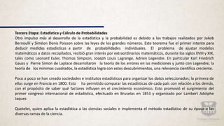 Tercera Etapa: Estadística y Cálculo de Probabilidades
Otro impulso más al desarrollo de la estadística y la probabilidad es debido a los trabajos realizados por Jakob
Bernoulli y Siméon Denis Poisson sobre las leyes de los grandes números. Este teorema fue el primer intento para
deducir medidas estadísticas a partir de probabilidades individuales. El problema de ajustar modelos
matemáticos a datos recopilados, recibió gran interés por extraordinarios matemáticos, durante los siglos XVIII y XIX,
tales como Leonard Euler, Thomas Simpson, Joseph Louis Lagrange, Adrien Legendre. En particular Karl Friedrich
Gauss y Pierre Simon de Laplace desarrollaron la teoría de los errores en las mediciones y junto con Legendre, la
teoría de los mínimos cuadrados, la estadística logra con estos descubrimientos, una relevancia científica creciente.
Poco a poco se han creado sociedades e institutos estadísticos para organizar los datos seleccionados; la primera de
ellas surge en Francia en 1800. Esto ha permitido comparar las estadísticas de cada país con relación a los demás,
con el propósito de saber qué factores influyen en el crecimiento económico. Esto promovió el surgimiento del
primer congreso internacional de estadística, efectuado en Bruselas en 1853 y organizado por Lambert Adolphe
Jaques
Quetelet, quien aplica la estadística a las ciencias sociales e implementa el método estadístico de su época a las
diversas ramas de la ciencia.
 