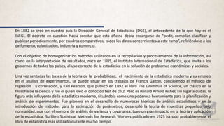 En 1882 se creó en nuestro país la Dirección General de Estadística (DGE), el antecedente de lo que hoy es el
INEGI. El decreto en cuestión hacía constar que esta oficina debía encargarse de “pedir, compilar, clasificar y
publicar periódicamente, por cuadros comparativos, todos los datos concernientes a este ramo”, refiriéndose a los
de fomento, colonización, industria y comercio.
Con el objetivo de homogenizar los métodos utilizados en la recopilación y procesamiento de la información, así
como en la interpretación de resultados, nace en 1885, el Instituto Internacional de Estadística, que invita a los
gobiernos de todos los países, al uso correcto de la estadística en la solución de problemas económicos y sociales.
Una vez sentadas las bases de la teoría de la probabilidad, el nacimiento de la estadística moderna y su empleo
en el análisis de experimentos, se puede situar en los trabajos de Francis Galton, concibiendo el método de
regresión y correlación, y Karl Pearson, que publicó en 1892 el libro The Grammar of Science, un clásico en la
filosofía de la ciencia y fue él quien ideó el conocido test de chi2. Pero es Ronald Arnold Fisher, sin lugar a dudas, la
figura más influyente de la estadística moderna, situándola como una poderosa herramienta para la planificación y
análisis de experimentos. Fue pionero en el desarrollo de numerosas técnicas de análisis estadísticos y en la
introducción de métodos para la estimación de parámetros, desarrolló la teoría de muestras pequeñas bajo
normalidad, que con el nombre de análisis de varianza y covarianza, tuvo un gran impacto en la teoría y aplicación
de la estadística. Su libro Statistical Methods for Research Workers publicado en 1925 ha sido probablemente el
libro de estadística más utilizado durante mucho tiempo.
 