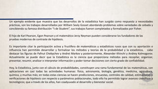 Un ejemplo evidente que muestra que los desarrollos de la estadística han surgido como respuesta a necesidades
prácticas, son los trabajos desarrollados por William Sealy Gosset abordando problemas sobre variedades de cebada y
concibiendo su famosa distribución “t de Student”, sus trabajos fueron completados y formalizados por Fisher.
El hijo de Karl Pearson, Egon Pearson y el matemático Jerzy Neyman pueden considerarse los fundadores de las
pruebas modernas de contraste de hipótesis.
Es importante citar la participación activa y fructífera de matemáticos y estadísticos rusos que con su aportación e
influencia han permitido desarrollar y formalizar los métodos y teorías de la probabilidad y la estadística, cabe
destacar las figuras de Pafnut Chebychev y Andrei Markov y posteriormente, Alexander Khinchi y Andrey Kolmogorov.
Actualmente se puede decir que la Estadística es la ciencia que proporciona métodos para recopilar, organizar,
presentar, resumir, analizar e interpretar información y poder tomar decisiones con cierto grado de confiabilidad.
Hoy, la Estadística, junto con el cálculo de probabilidades, constituyen una rama fundamental de las matemáticas, con
aplicaciones en casi todas las actividades humanas: física, astronomía, biología, genética, medicina, agricultura,
química, y muchas más; en todas estas ciencias se hacen predicciones, encuestas, controles de calidad, estimaciones o
verificaciones de hipótesis con respecto a parámetros poblacionales, todo ello ha permitido lograr avances científicos y
tecnológicos; que a través de los años, han coadyuvado al desarrollo y bienestar social.
 