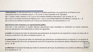 •Subconjuntos: Si cada elemento de un conjunto A también pertenece a un conjunto B, se le llama a A un
subconjunto de B y se simboliza como A  B y se lee “A está contenido en B”. Ejemplos:
a)A = { media, moda, mediana } y B ={ x/x es una medida estadística descriptiva }, por lo tanto, B  A.
b)A ={ x/x es un Estado fronterizo de México} y B = { x/x es una Entidad federativa de México }, así que, A  B.
c)A ={ x/x es una número irracional } y B ={ x/x es un número real }, en consecuencia, A  B.
Operaciones entre conjuntos y su representación gráfica.
Entre dos o más conjuntos se pueden efectuar operaciones cuyos resultados se convierten en nuevos conjuntos,
entre las operaciones más importantes se tienen las siguientes:
La Unión: Al conjunto de todos los elementos que pertenecen al conjunto A o al conjunto B, o tanto a A como a B, se
le llama la unión de A y B, éste se simboliza como A  B.
La Intersección: El conjunto de todos los elementos que pertenecen simultáneamente al conjunto A y al conjunto B,
se llama intersección de A y B y se representa como A B. En particular, los conjuntos ajenos o disjuntos se caracterizan
por A  B =Ø.
La diferencia: El conjunto formado por todos los elementos de A que no pertenecen a B, se llama la diferencia de A y
B, se escribe por A – B.
 