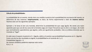Cálculo de probabilidades.
La probabilidad de un evento, siendo ésta una medida numérica de la posibilidad de ocurrencia del evento, se
determina de dos maneras: empíricamente, es decir, de forma experimental o bien de manera teórica.
Veamos esto con los siguientes ejemplos:
Ejemplo 1. Se lanza al aire una moneda, determine la probabilidad de que caiga águila. No existe una razón
aparente para que una de las caras de la moneda caiga con mayor frecuencia que la otra ( a la larga ), de modo
que normalmente supondremos que águila y sello son igualmente probables. Esto se enfatiza diciendo que la
moneda es “legal”.
En este caso el espacio muestral es S = {águila, sello} y el evento cuya probabilidad buscamos es A = {águila}.
Como uno de los dos resultados es águila, la probabilidad es el cociente de 1 y 2.
Probabilidad (águila) = ½
De manera simbólica podemos expresar esto como:
P( A ) = ½
 