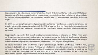 Los precursores de esta escuela fueron Tchebyshev, Andréi Andréievich Markov y Aleksandr Mikhailovich
Lyapunov, pero fue Kolmogorov el máximo exponente de este movimiento, éste evaluó en su primer trabajo,
los estudios sobre probabilidades efectuados entre los siglos XV y XVI, apoyándose en los trabajos de Thomas
Bayes.
En 1927, una vez completas sus investigaciones sobre suficiencia y condiciones necesarias de la ley de los
grandes números, iniciada por James Bernoulli. En 1930 se hace eco de la Ley Fuerte de los grandes números
de Cantelli y trabaja para mejorarla y generalizarla. En 1950 finaliza uno de los trabajos más importantes en
Estadística.
Los principales exponentes de la escuela estadounidense especializada en esta rama son William Feller, quien
se destacó por sus numerosos estudios acerca del teorema central del límite, de igual manera sobresale
Nortber Wiener, quien desarrolló una medida de las probabilidades para conjuntos de trayectorias que son
diferenciables en ningún punto, asociando una probabilidad a cada conjunto de trayectorias.
La escuela francesa se formó con Meyer y su grupo de Estrasburgo y también con Nevev y Fortret de París,
aunque sin duda sobresale la figura de Paul Levy. Los estudios más importantes referidos a este movimiento,
se remiten a Laurent Schwartz que generaliza el concepto de diferenciación utilizando la teoría de las
distribuciones. Esta aportación fue de vital importancia, ya que en la actualidad no es posible dar
explicaciones rigurosas de probabilidad sin utilizar estos conceptos.
 