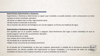 Experimentos deterministas y aleatorios.
Experimento o fenómeno determinista es aquel cuyo resultado se puede predecir, como consecuencia se tiene
siempre el mismo resultado, ejemplos:
•Al lanzar un objeto hacia arriba, seguramente caerá.
•Al día martes le antecede el día lunes.
•Si se mezclan dos átomos de hidrógeno con uno de oxígeno, se forma una molécula de agua.
Experimentos o fenómenos aleatorios.
Son aquellos que no se pueden predecir o asegurar. Estos fenómenos dan lugar a varios resultados sin que se
pueda asegurar cuál de ello se presentará. Ejemplos:
•El lanzamiento de un dado.
•Los sorteos de la Lotería Nacional.
•El resultado de un partido de futbol.
•Elegir al azar una carta de una baraja americana.
En el estudio de la Probabilidad, se dice que cualquier observación o medida de un fenómeno aleatorio es un
experimento, los efectos posibles del experimento se llaman resultados, y el conjunto de todos los posibles
resultados se conoce como especio muestral, el cual se simboliza con la letra S.
 