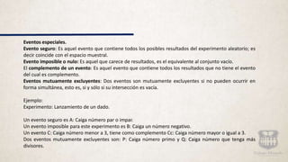 Eventos especiales.
Evento seguro: Es aquel evento que contiene todos los posibles resultados del experimento aleatorio; es
decir coincide con el espacio muestral.
Evento imposible o nulo: Es aquel que carece de resultados, es el equivalente al conjunto vacío.
El complemento de un evento: Es aquel evento que contiene todos los resultados que no tiene el evento
del cual es complemento.
Eventos mutuamente excluyentes: Dos eventos son mutuamente excluyentes si no pueden ocurrir en
forma simultánea, esto es, si y sólo si su intersección es vacía.
Ejemplo:
Experimento: Lanzamiento de un dado.
Un evento seguro es A: Caiga número par o impar.
Un evento imposible para este experimento es B: Caiga un número negativo.
Un evento C: Caiga número menor a 3, tiene como complemento Cc: Caiga número mayor o igual a 3.
Dos eventos mutuamente excluyentes son: P: Caiga número primo y Q: Caiga número que tenga más
divisores.
 
