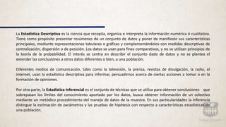 La Estadística Descriptiva es la ciencia que recopila, organiza e interpreta la información numérica ó cualitativa.
Tiene como propósito presentar resúmenes de un conjunto de datos y poner de manifiesto sus características
principales, mediante representaciones tabulares o gráficas y complementándolos con medidas descriptivas de
centralización, dispersión o de posición. Los datos se usan para fines comparativos, y no se utilizan principios de
la teoría de la probabilidad. El interés se centra en describir el conjunto dado de datos y no se plantea el
extender las conclusiones a otros datos diferentes o bien, a una población.
Diferentes medios de comunicación, tales como la televisión, la prensa, revistas de divulgación, la radio, el
internet, usan la estadística descriptiva para informar, persuadirnos acerca de ciertas acciones a tomar o en la
formación de opiniones.
Por otra parte, la Estadística Inferencial es el conjunto de técnicas que se utiliza para obtener conclusiones que
sobrepasan los límites del conocimiento aportado por los datos, busca obtener información de un colectivo
mediante un metódico procedimiento del manejo de datos de la muestra. En sus particularidades la Inferencia
distingue la estimación de parámetros y las pruebas de hipótesis con respecto a características estadísticas de
una población.
 