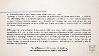 A continuación se verán algunos ejemplos de inferencias o inducciones:
a)Se eligió al azar una muestra de 320 estudiantes de la Universidad de Sonora, de los cuales 176 trabajan;
una estimación puntual es la siguiente: con base en estos datos se estima que el 55% de todos los estudiantes
de esta Institución también trabajan: una estimación por intervalos para este caso es que, con una
confiabilidad del 90% se tiene que entre un 52% a un 58% de los estudiantes pertenecientes a la Universidad
de Sonora, también laboran.
b)Con respecto a una verificación de hipótesis: Un laboratorio médico ha inventado un nuevo medicamento
para el alivio de la gripe. Se desea verificar si con este tratamiento el paciente se alivia en menos tiempo que
el requerido con los medicamentos tradicionales. Entonces una de las hipótesis es que el tiempo necesario
para el alivio de la gripe de todos los pacientes, es en promedio, igual con este nuevo medicamento que el
requerido con las medicinas tradicionales; frente a la hipótesis alternativa de que el tiempo necesario es
menor con este nuevo medicamento. Se lleva a cabo el muestreo, y se implementa el método de prueba de
hipótesis correspondiente.
“Un gráfico puede valer más que mil palabras,
pero puede tomar muchas palabras para hacerlo”
 