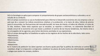 3.En la Sociología se aplica para comparar el comportamiento de grupos socioeconómicos y culturales y en el
estudio de su conducta.
4.En el campo económico su uso es fundamental para informar el desarrollo económico de una empresa o de un
país que da a conocer los índices económicos relativos a la producción, a la mano de obra, índices de precios
para el consumidor, las fluctuaciones del mercado bursátil, las tasas de interés, el índice de inflación, el costo de
la vida, etcétera. Todos estos aspectos que se estudian, se reportan e informan, no solamente describen el
estado actual de la economía sino que trazan y predicen el camino de las futuras tendencias. Así mismo sirve a
los encargados de las agencias, para tomar decisiones acertadas en sus operaciones.
5.En el campo demográfico la Estadística se aplica en los registros de los hechos de la vida diaria, tales como:
•Nacimientos.
•Defunciones.
•Matrimonios.
•Divorcios.
•Adopciones.
6. En materia de población los datos aportan una buena ayuda para fijar la política de estímulos al control de la
natalidad, dirigir la inmigración o emigración, establecer los planes de lucha contra las enfermedades epidémicas
o plagas que azotan los campos, etcétera.
 