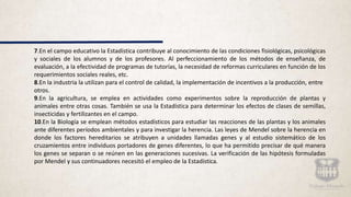 7.En el campo educativo la Estadística contribuye al conocimiento de las condiciones fisiológicas, psicológicas
y sociales de los alumnos y de los profesores. Al perfeccionamiento de los métodos de enseñanza, de
evaluación, a la efectividad de programas de tutorías, la necesidad de reformas curriculares en función de los
requerimientos sociales reales, etc.
8.En la industria la utilizan para el control de calidad, la implementación de incentivos a la producción, entre
otros.
9.En la agricultura, se emplea en actividades como experimentos sobre la reproducción de plantas y
animales entre otras cosas. También se usa la Estadística para determinar los efectos de clases de semillas,
insecticidas y fertilizantes en el campo.
10.En la Biología se emplean métodos estadísticos para estudiar las reacciones de las plantas y los animales
ante diferentes períodos ambientales y para investigar la herencia. Las leyes de Mendel sobre la herencia en
donde los factores hereditarios se atribuyen a unidades llamadas genes y al estudio sistemático de los
cruzamientos entre individuos portadores de genes diferentes, lo que ha permitido precisar de qué manera
los genes se separan o se reúnen en las generaciones sucesivas. La verificación de las hipótesis formuladas
por Mendel y sus continuadores necesitó el empleo de la Estadística.
 