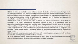 11.En la medicina, los resultados que se obtienen sobre la efectividad de fármacos se analizan por medio
de métodos estadísticos. Los médicos investigadores se ayudan del análisis estadístico para evaluar la
efectividad de tratamientos aplicados. La Estadística también se aplica en el establecimiento y evaluación
de los procedimientos de medida o clasificación de individuos con el propósito de establecer la
especificidad y sensibilidad a las enfermedades.
12.En el Sector Salud, los técnicos de la salud la utilizan para planear la localización y el tamaño de los
hospitales y de otras dependencias de sanidad. También se aplica en la investigación sobre las
características de los habitantes de una localidad, sobre el diagnóstico y la posible fuente de un caso de
enfermedad transmisible; sobre la proporción de personas enfermas en un momento determinado, de
ciertos padecimientos de una localidad, sobre la proporción de enfermos de influenza en dos grupos, uno
vacunado contra el padecimiento y el otro no. También se aplica en cualquier otro tipo de investigación
similar a éste.
13.En la Psicología se aplican los conceptos y técnicas de la estadística para medir y comparar la conducta,
las actitudes, la inteligencia y las aptitudes de las personas.
14. En los negocios se pueden predecir los volúmenes de venta, medir las reacciones de los consumidores
ante los nuevos productos, probar la efectividad de una campaña publicitaria.
 