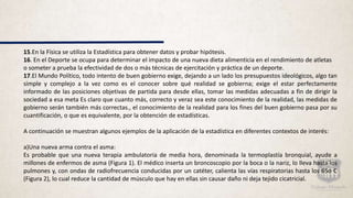15.En la Física se utiliza la Estadística para obtener datos y probar hipótesis.
16. En el Deporte se ocupa para determinar el impacto de una nueva dieta alimenticia en el rendimiento de atletas
o someter a prueba la efectividad de dos o más técnicas de ejercitación y práctica de un deporte.
17.El Mundo Político, todo intento de buen gobierno exige, dejando a un lado los presupuestos ideológicos, algo tan
simple y complejo a la vez como es el conocer sobre qué realidad se gobierna; exige el estar perfectamente
informado de las posiciones objetivas de partida para desde ellas, tomar las medidas adecuadas a fin de dirigir la
sociedad a esa meta Es claro que cuanto más, correcto y veraz sea este conocimiento de la realidad, las medidas de
gobierno serán también más correctas., el conocimiento de la realidad para los fines del buen gobierno pasa por su
cuantificación, o que es equivalente, por la obtención de estadísticas.
A continuación se muestran algunos ejemplos de la aplicación de la estadística en diferentes contextos de interés:
a)Una nueva arma contra el asma:
Es probable que una nueva terapia ambulatoria de media hora, denominada la termoplastía bronquial, ayude a
millones de enfermos de asma (Figura 1). El médico inserta un broncoscopio por la boca o la nariz, lo lleva hasta los
pulmones y, con ondas de radiofrecuencia conducidas por un catéter, calienta las vías respiratorias hasta los 65o C
(Figura 2), lo cual reduce la cantidad de músculo que hay en ellas sin causar daño ni deja tejido cicatricial.
 