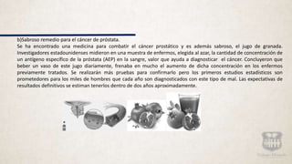 b)Sabroso remedio para el cáncer de próstata.
Se ha encontrado una medicina para combatir el cáncer prostático y es además sabroso, el jugo de granada.
Investigadores estadounidenses midieron en una muestra de enfermos, elegida al azar, la cantidad de concentración de
un antígeno específico de la próstata (AEP) en la sangre, valor que ayuda a diagnosticar el cáncer. Concluyeron que
beber un vaso de este jugo diariamente, frenaba en mucho el aumento de dicha concentración en los enfermos
previamente tratados. Se realizarán más pruebas para confirmarlo pero los primeros estudios estadísticos son
prometedores para los miles de hombres que cada año son diagnosticados con este tipo de mal. Las expectativas de
resultados definitivos se estiman tenerlos dentro de dos años aproximadamente.
 