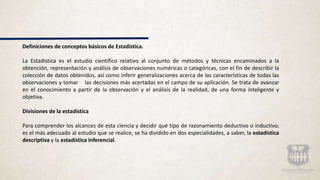 Definiciones de conceptos básicos de Estadística.
La Estadística es el estudio científico relativo al conjunto de métodos y técnicas encaminados a la
obtención, representación y análisis de observaciones numéricas o categóricas, con el fin de describir la
colección de datos obtenidos, así como inferir generalizaciones acerca de las características de todas las
observaciones y tomar las decisiones más acertadas en el campo de su aplicación. Se trata de avanzar
en el conocimiento a partir de la observación y el análisis de la realidad, de una forma inteligente y
objetiva.
Divisiones de la estadística
Para comprender los alcances de esta ciencia y decidir qué tipo de razonamiento deductivo o inductivo,
es el más adecuado al estudio que se realice, se ha dividido en dos especialidades, a saber, la estadística
descriptiva y la estadística inferencial.
 