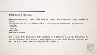 Distribuciones de frecuencias.
Las primeras tareas de la Estadística Descriptiva son ordenar, clasificar y resumir los datos obtenidos en
alguna
investigación, para ello se concentran en tablas de frecuencia que pueden ser de los siguientes tipos:
•Absoluta.
•Relativa.
•Acumulada.
•Relativa acumulada.
Con el análisis de las distribuciones de frecuencias se puede determinar la tendencia de la variable de
estudio. Recordemos que la variable de estudio puede ser nominal, ordinal, discreta o continua, y que
esta característica incidirá las construcciones de tablas estadísticas.
 