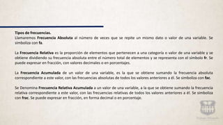 Tipos de frecuencias.
Llamaremos Frecuencia Absoluta al número de veces que se repite un mismo dato o valor de una variable. Se
simboliza con fa.
La Frecuencia Relativa es la proporción de elementos que pertenecen a una categoría o valor de una variable y se
obtiene dividiendo su frecuencia absoluta entre el número total de elementos y se representa con el símbolo fr. Se
puede expresar en fracción, con valores decimales o en porcentajes.
La Frecuencia Acumulada de un valor de una variable, es la que se obtiene sumando la frecuencia absoluta
correspondiente a este valor, con las frecuencias absolutas de todos los valores anteriores a él. Se simboliza con fac.
Se Denomina Frecuencia Relativa Acumulada a un valor de una variable, a la que se obtiene sumando la frecuencia
relativa correspondiente a este valor, con las frecuencias relativas de todos los valores anteriores a él. Se simboliza
con frac. Se puede expresar en fracción, en forma decimal o en porcentaje.
 