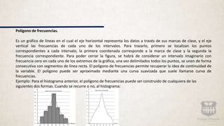Polígono de frecuencias.
Es un gráfico de líneas en el cual el eje horizontal representa los datos a través de sus marcas de clase, y el eje
vertical las frecuencias de cada uno de los intervalos. Para trazarlo, primero se localizan los puntos
correspondientes a cada intervalo, la primera coordenada corresponde a la marca de clase y la segunda la
frecuencia correspondiente. Para poder cerrar la figura, se habrá de considerar un intervalo imaginario con
frecuencia cero en cada uno de los extremos de la gráfica, una vez delimitados todos los puntos, se unen de forma
consecutiva con segmentos de línea recta. El polígono de frecuencias permite recuperar la idea de continuidad de
la variable. El polígono puede ser aproximado mediante una curva suavizada que suele llamarse curva de
frecuencias.
Ejemplo: Para el histograma anterior, el polígono de frecuencias puede ser construido de cualquiera de las
siguientes dos formas. Cuando se recurre o no, al histograma:
 