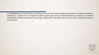 Los histogramas son frecuentemente utilizados como una herramienta exploratoria anterior al análisis estadístico y
modelación. La forma de un histograma puede sugerir algún tipo de comportamiento, por ejemplo: la simetría,
esto también conlleva a aproximar la curva que suavemente lo describe, ésta se conoce como campana de Gauss o
curva normal.
 