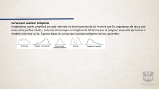 Curvas que suavizan polígonos
Imaginemos que la amplitud de cada intervalo va disminuyendo de tal manera que los segmentos de recta que
unen a los puntos medios, cada vez disminuyen en longitud de tal forma que el polígono se puede aproximar o
modelar con una curva. Algunos tipos de curvas que suavizan polígono son los siguientes:
 