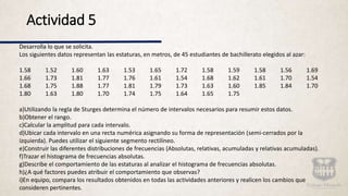 Desarrolla lo que se solicita.
Los siguientes datos representan las estaturas, en metros, de 45 estudiantes de bachillerato elegidos al azar:
1.58 1.52 1.60 1.63 1.53 1.65 1.72 1.58 1.59 1.58 1.56 1.69
1.66 1.73 1.81 1.77 1.76 1.61 1.54 1.68 1.62 1.61 1.70 1.54
1.68 1.75 1.88 1.77 1.81 1.79 1.73 1.63 1.60 1.85 1.84 1.70
1.80 1.63 1.80 1.70 1.74 1.75 1.64 1.65 1.75
a)Utilizando la regla de Sturges determina el número de intervalos necesarios para resumir estos datos.
b)Obtener el rango.
c)Calcular la amplitud para cada intervalo.
d)Ubicar cada intervalo en una recta numérica asignando su forma de representación (semi-cerrados por la
izquierda). Puedes utilizar el siguiente segmento rectilíneo.
e)Construir las diferentes distribuciones de frecuencias (Absolutas, relativas, acumuladas y relativas acumuladas).
f)Trazar el histograma de frecuencias absolutas.
g)Describe el comportamiento de las estaturas al analizar el histograma de frecuencias absolutas.
h)¿A qué factores puedes atribuir el comportamiento que observas?
i)En equipo, compara los resultados obtenidos en todas las actividades anteriores y realicen los cambios que
consideren pertinentes.
Actividad 5
 