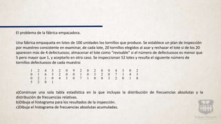El problema de la fábrica empacadora.
Una fábrica empaqueta en lotes de 100 unidades los tornillos que produce. Se establece un plan de inspección
por muestreo consistente en examinar, de cada lote, 20 tornillos elegidos al azar y rechazar el lote si de los 20
aparecen más de 4 defectuosos; almacenar el lote como “revisable” si el número de defectuosos es menor que
5 pero mayor que 1, y aceptarlo en otro caso. Se inspeccionan 52 lotes y resulta el siguiente número de
tornillos defectuosos de cada muestra:
a)Construye una sola tabla estadística en la que incluyas la distribución de frecuencias absolutas y la
distribución de frecuencias relativas.
b)Dibuja el histograma para los resultados de la inspección.
c)Dibuja el histograma de frecuencias absolutas acumuladas.
1 2 4 3 2 0 9 2 0 2 0 0 4 3 0 2
0 1 6 5 2 0 0 1 0 3 2 0 7 1 4 3
0 2 1 0 4 3 0 7 1 0 0 3 2 0 1 0
5 2 0 1
 