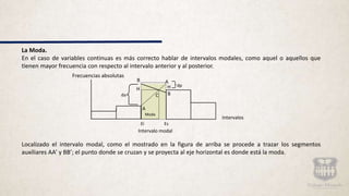 La Moda.
En el caso de variables continuas es más correcto hablar de intervalos modales, como aquel o aquellos que
tienen mayor frecuencia con respecto al intervalo anterior y al posterior.
Localizado el intervalo modal, como el mostrado en la figura de arriba se procede a trazar los segmentos
auxiliares AA’ y BB’; el punto donde se cruzan y se proyecta al eje horizontal es donde está la moda.
B A
H H dp
da B
A
Moda
C
Frecuencias absolutas
Intervalos
Ei Es
Intervalo modal
 