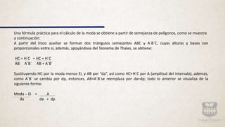 Una fórmula práctica para el cálculo de la moda se obtiene a partir de semejanza de polígonos, como se muestra
a continuación:
A partir del trazo auxiliar se forman dos triángulos semejantes ABC y A´B´C, cuyas alturas y bases son
proporcionales entre sí, además, apoyándose del Teorema de Thales, se obtiene:
HC = H´C = HC + H´C
AB A´B´ AB + A´B´
Sustituyendo HC por la moda menos Ei, y AB por “da”, así como HC+H´C por A (amplitud del intervalo), además,
como A´B´ se cambia por dp, entonces, AB+A´B´se reemplaza por da+dp; todo lo anterior se visualiza de la
siguiente forma:
Moda – Ei = A
da da + dp
 