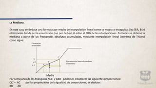 La Mediana.
En este caso se deduce una fórmula por medio de interpolación lineal como se muestra enseguida. Sea [Eik, Esk)
el intervalo donde se ha encontrado que por debajo él están el 50% de las observaciones. Entonces se obtiene la
mediana a partir de las frecuencias absolutas acumuladas, mediante interpolación lineal (teorema de Thales)
como sigue:
Media
Por semejanza de los triángulos ACC´ y ABB´, podemos establecer las siguientes proporciones:
CC´ = AC por las propiedades de la igualdad de proporciones, se deduce :
BB’ AB
Frecuencias
acumuladas
ni
n/2 B´
ni -1 A
C´
Frecuencia del intervalo mediana
(f mediana)
C
B
 