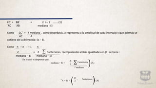 CC´ = BB´ = 2 i – 1 ........(1)
AC AB mediana - Ei
Como CC´ = f mediana , como recordarás, A representa a la amplitud de cada intervalo y que además se
AC A
obtiene de la diferencia: Es – Ei.
Como n – n i – 1 n -
2 = 2 f anteriores, reemplazando ambas igualdades en (1) se tiene :
mediana – Ei mediana – Ei
Σ
De lo cual se desprende que:
mediana = Ei +
n
- f anteriores
2 (A)
f mediana
x = Ei +
n
- f anteriores
2 (A)
 