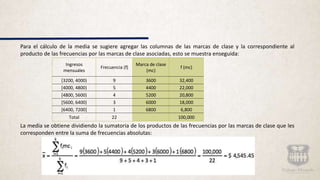 Para el cálculo de la media se sugiere agregar las columnas de las marcas de clase y la correspondiente al
producto de las frecuencias por las marcas de clase asociadas, esto se muestra enseguida:
La media se obtiene dividiendo la sumatoria de los productos de las frecuencias por las marcas de clase que les
corresponden entre la suma de frecuencias absolutas:
Ingresos
mensuales
Frecuencia (f)
Marca de clase
(mc)
f (mc)
[3200, 4000) 9 3600 32,400
[4000, 4800) 5 4400 22,000
[4800, 5600) 4 5200 20,800
[5600, 6400) 3 6000 18,000
[6400, 7200] 1 6800 6,800
Total 22 100,000
 