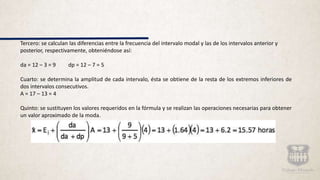 Tercero: se calculan las diferencias entre la frecuencia del intervalo modal y las de los intervalos anterior y
posterior, respectivamente, obteniéndose así:
da = 12 – 3 = 9 dp = 12 – 7 = 5
Cuarto: se determina la amplitud de cada intervalo, ésta se obtiene de la resta de los extremos inferiores de
dos intervalos consecutivos.
A = 17 – 13 = 4
Quinto: se sustituyen los valores requeridos en la fórmula y se realizan las operaciones necesarias para obtener
un valor aproximado de la moda.
 