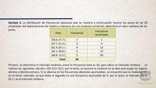 Ejemplo 4. La distribución de frecuencias absolutas que se muestra a continuación resume los pesos de los 20
empleados del departamento de crédito y cobranza de una empresa comercial; determina el valor mediana de los
pesos.
Primero: se determina el intervalo mediana; como la frecuencia total es 20, para ubicar el intervalo mediana se
realizan los siguientes cálculos: (20+1)/2=10.5, por lo tanto, se buscará la mediana en el dato que ocupe los lugares
décimo y décimo primero. Si se observa en las frecuencias absolutas acumuladas, se encuentra que la mediana está
en el tercer intervalo, ya que hasta el segundo va una frecuencia acumulada de 4, por lo tanto, el intervalo [61.4,
65.1 ) es el intervalo mediana.
Peso Frecuencia
Frecuencia
acumulada
[54.0, 57.7 ) 1 1
[57.7, 61.4 ) 3 4
[61.4, 65.1 ) 8 12
[65.1, 68.8 ) 5 17
[68.8, 72.5 ] 3 20
Total 20
 