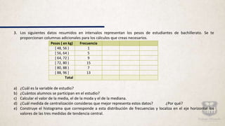 3. Los siguientes datos resumidos en intervalos representan los pesos de estudiantes de bachillerato. Se te
proporcionan columnas adicionales para los cálculos que creas necesarios.
a) ¿Cuál es la variable de estudio?
b) ¿Cuántos alumnos se participan en el estudio?
c) Calcular el valor de la media, el de la moda y el de la mediana.
d) ¿Cuál medida de centralización consideras que mejor representa estos datos? ¿Por qué?
e) Construye el histograma que corresponde a esta distribución de frecuencias y localiza en el eje horizontal los
valores de las tres medidas de tendencia central.
Pesos ( en kg) Frecuencia
[ 48, 56 ) 1
[ 56, 64 ) 5
[ 64, 72 ) 9
[ 72, 80 ) 15
[ 80, 88 ) 7
[ 88, 96 ] 13
Total
 