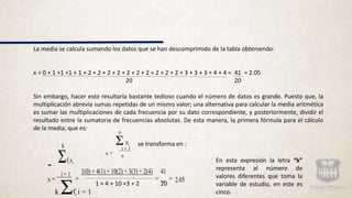 La media se calcula sumando los datos que se han descomprimido de la tabla obteniendo:
x = 0 + 1 +1 +1 + 1 + 2 + 2 + 2 + 2 + 2 + 2 + 2 + 2 + 2 + 2 + 3 + 3 + 3 + 4 + 4 = 41 = 2.05
20 20
Sin embargo, hacer esto resultaría bastante tedioso cuando el número de datos es grande. Puesto que, la
multiplicación abrevia sumas repetidas de un mismo valor; una alternativa para calcular la media aritmética
es sumar las multiplicaciones de cada frecuencia por su dato correspondiente, y posteriormente, dividir el
resultado entre la sumatoria de frecuencias absolutas. De esta manera, la primera fórmula para el cálculo
de la media, que es:
se transforma en :
1 + 4 + 10 +3 + 2 20
n
ΣXi
i = 1
x = n
k
Σfi xi
1(0) + 4(1) + 10(2) + 3(3) + 2(4) 41
x =
i = 1
= = = 2.05
k Σfi i = 1
En esta expresión la letra “k”
representa al número de
valores diferentes que toma la
variable de estudio, en este es
cinco.
 