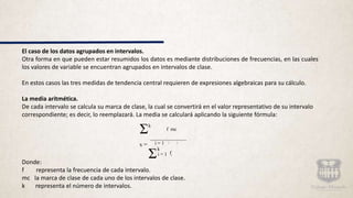 El caso de los datos agrupados en intervalos.
Otra forma en que pueden estar resumidos los datos es mediante distribuciones de frecuencias, en las cuales
los valores de variable se encuentran agrupados en intervalos de clase.
En estos casos las tres medidas de tendencia central requieren de expresiones algebraicas para su cálculo.
La media aritmética.
De cada intervalo se calcula su marca de clase, la cual se convertirá en el valor representativo de su intervalo
correspondiente; es decir, lo reemplazará. La media se calculará aplicando la siguiente fórmula:
Donde:
f representa la frecuencia de cada intervalo.
mc la marca de clase de cada uno de los intervalos de clase.
k representa el número de intervalos.
Σk
f mc
i = 1 i i
x =
k
i = 1 fi
Σ
 